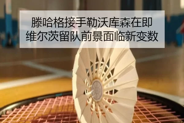 滕哈格接手勒沃库森在即 维尔茨留队前景面临新变数